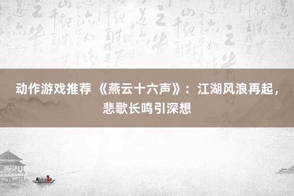 动作游戏推荐 《燕云十六声》：江湖风浪再起，悲歌长鸣引深想