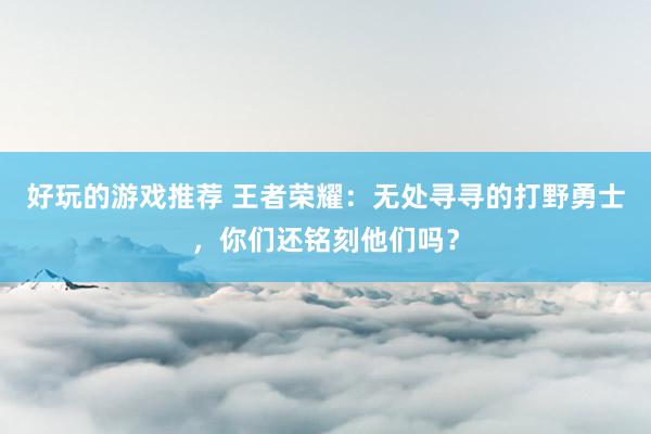 好玩的游戏推荐 王者荣耀：无处寻寻的打野勇士，你们还铭刻他们吗？