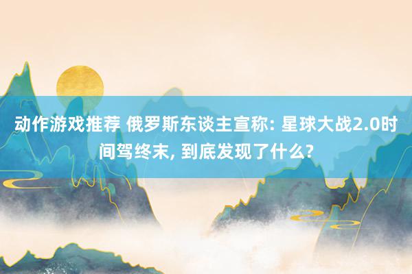 动作游戏推荐 俄罗斯东谈主宣称: 星球大战2.0时间驾终末, 到底发现了什么?