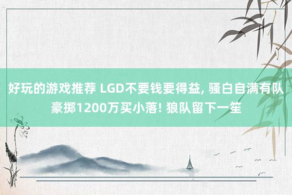 好玩的游戏推荐 LGD不要钱要得益, 骚白自满有队豪掷1200万买小落! 狼队留下一笙