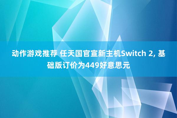 动作游戏推荐 任天国官宣新主机Switch 2, 基础版订价为449好意思元