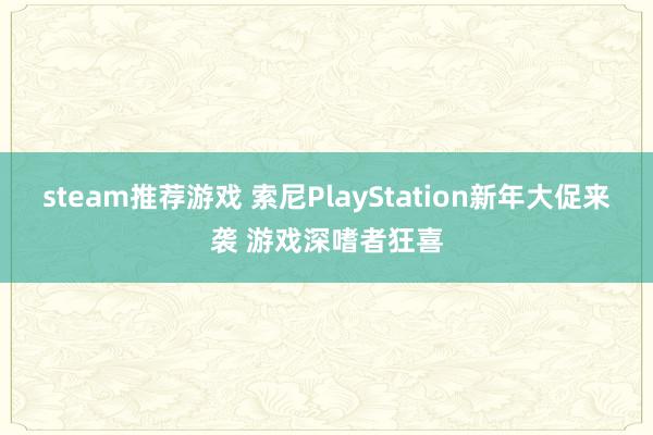 steam推荐游戏 索尼PlayStation新年大促来袭 游戏深嗜者狂喜