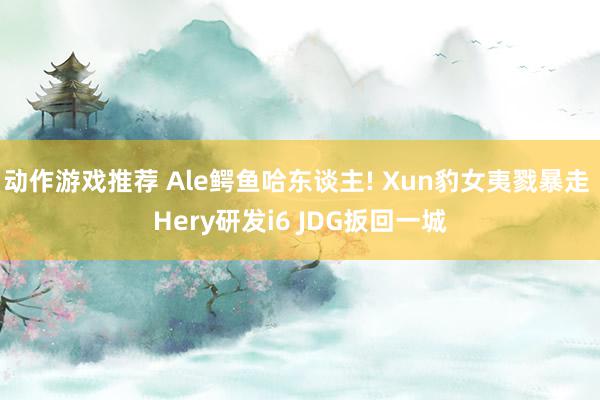 动作游戏推荐 Ale鳄鱼哈东谈主! Xun豹女夷戮暴走 Hery研发i6 JDG扳回一城