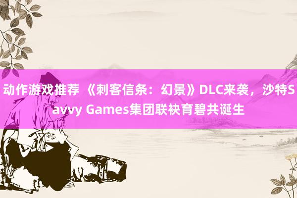 动作游戏推荐 《刺客信条：幻景》DLC来袭，沙特Savvy Games集团联袂育碧共诞生