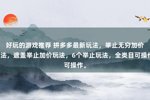 好玩的游戏推荐 拼多多最新玩法，举止无穷加价玩法，遮盖举止加价玩法，6个举止玩法，全类目可操作。