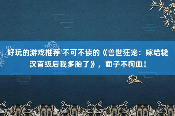 好玩的游戏推荐 不可不读的《兽世狂宠：嫁给糙汉首级后我多胎了》，面子不狗血！