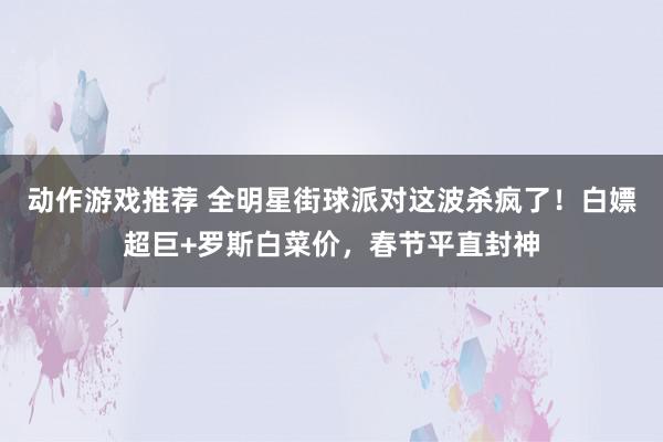 动作游戏推荐 全明星街球派对这波杀疯了！白嫖超巨+罗斯白菜价，春节平直封神