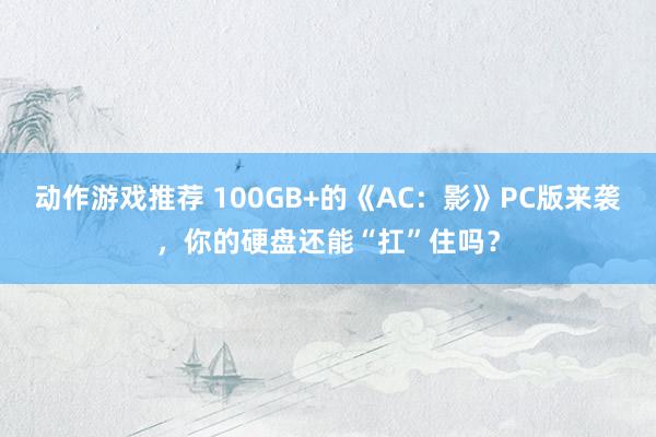 动作游戏推荐 100GB+的《AC：影》PC版来袭，你的硬盘还能“扛”住吗？