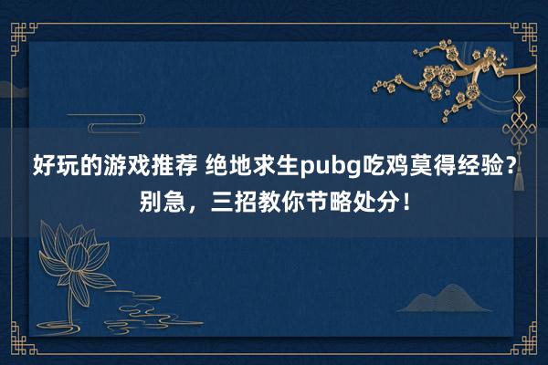 好玩的游戏推荐 绝地求生pubg吃鸡莫得经验？别急，三招教你节略处分！