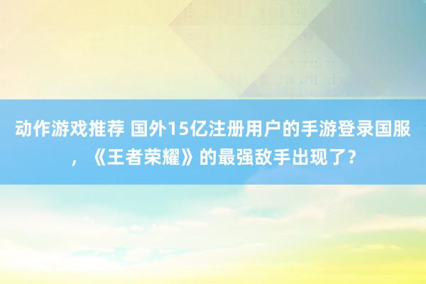 动作游戏推荐 国外15亿注册用户的手游登录国服，《王者荣耀》的最强敌手出现了？