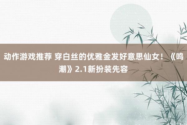 动作游戏推荐 穿白丝的优雅金发好意思仙女！《鸣潮》2.1新扮装先容