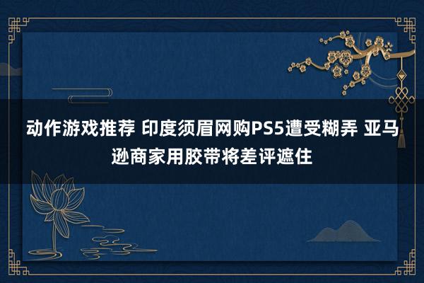 动作游戏推荐 印度须眉网购PS5遭受糊弄 亚马逊商家用胶带将差评遮住