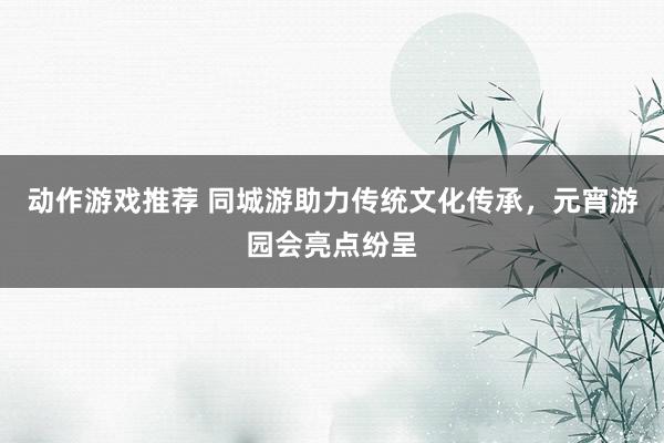 动作游戏推荐 同城游助力传统文化传承，元宵游园会亮点纷呈