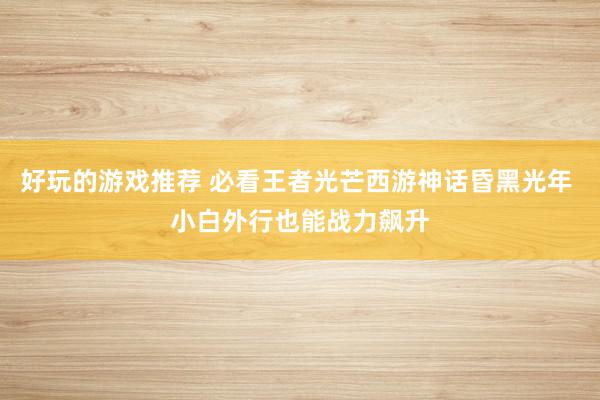 好玩的游戏推荐 必看王者光芒西游神话昏黑光年 小白外行也能战力飙升