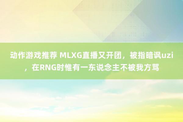 动作游戏推荐 MLXG直播又开团，被指暗讽uzi，在RNG时惟有一东说念主不被我方骂