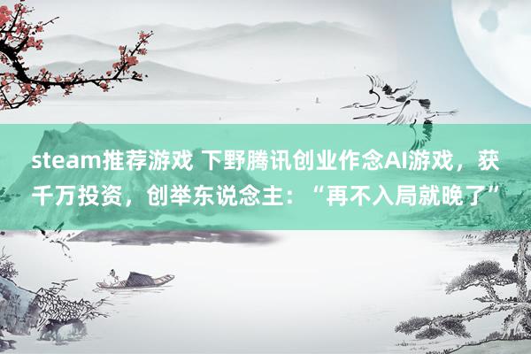 steam推荐游戏 下野腾讯创业作念AI游戏，获千万投资，创举东说念主：“再不入局就晚了”