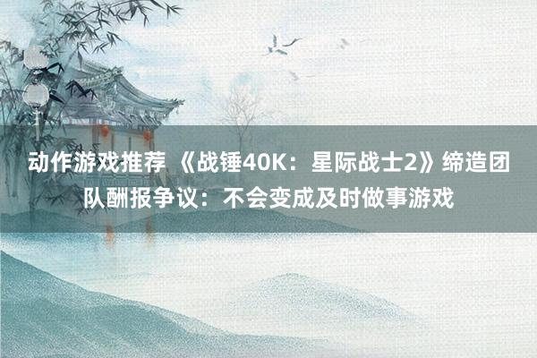 动作游戏推荐 《战锤40K：星际战士2》缔造团队酬报争议：不会变成及时做事游戏