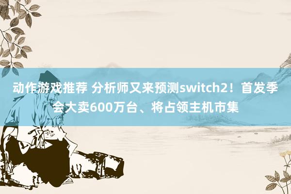 动作游戏推荐 分析师又来预测switch2！首发季会大卖600万台、将占领主机市集