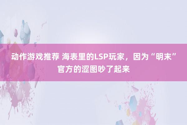 动作游戏推荐 海表里的LSP玩家，因为“明末”官方的涩图吵了起来