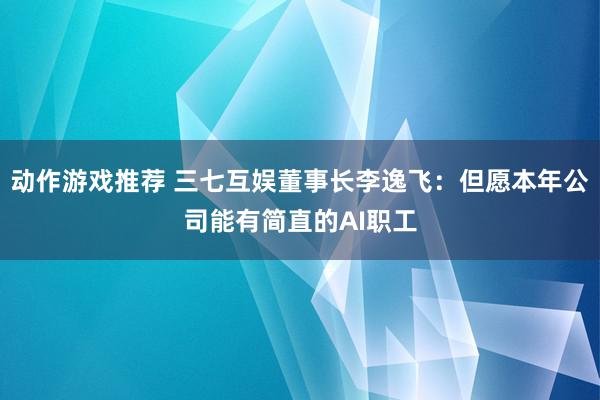 动作游戏推荐 三七互娱董事长李逸飞：但愿本年公司能有简直的AI职工