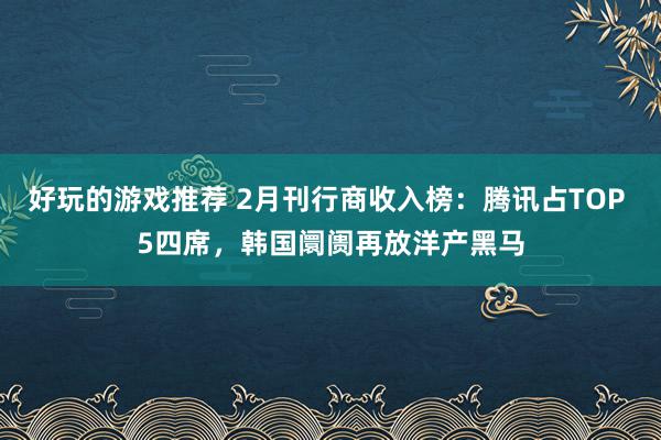 好玩的游戏推荐 2月刊行商收入榜：腾讯占TOP 5四席，韩国阛阓再放洋产黑马