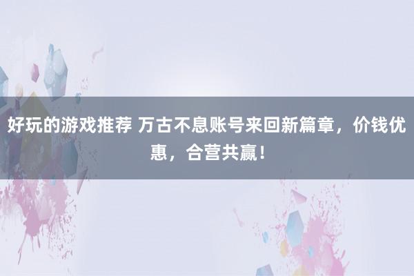 好玩的游戏推荐 万古不息账号来回新篇章，价钱优惠，合营共赢！